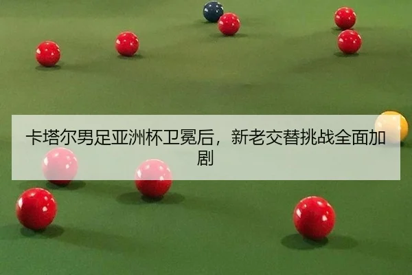卡塔尔男足亚洲杯卫冕后，新老交替挑战全面加剧